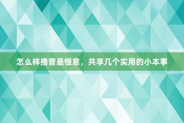怎么样撸管最惬意，共享几个实用的小本事
