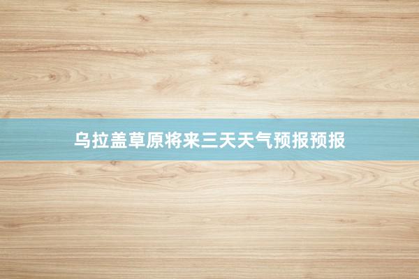乌拉盖草原将来三天天气预报预报